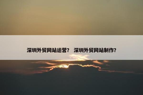 深圳外贸网站运营？ 深圳外贸网站制作？