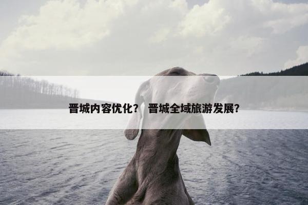 晋城内容优化？ 晋城全域旅游发展？