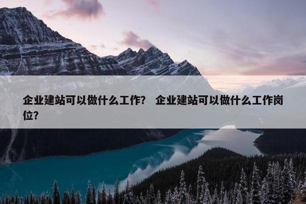 企业建站可以做什么工作？ 企业建站可以做什么工作岗位？