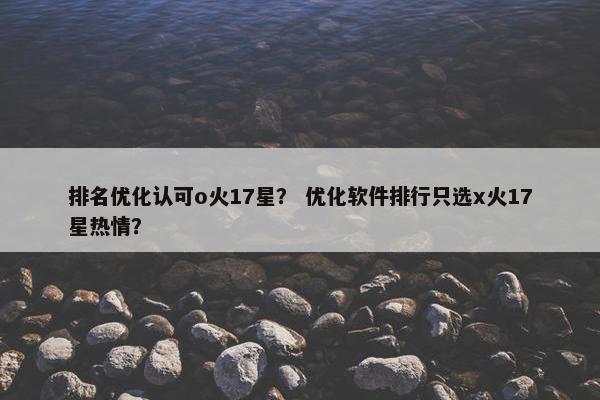 排名优化认可o火17星？ 优化软件排行只选x火17星热情？