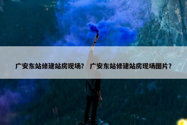 广安东站修建站房现场？ 广安东站修建站房现场图片？