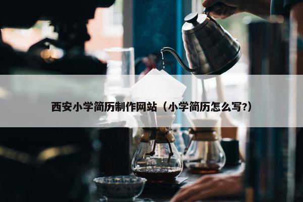 西安小学简历制作网站（小学简历怎么写?）