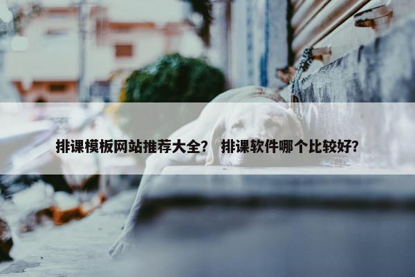 排课模板网站推荐大全？ 排课软件哪个比较好？