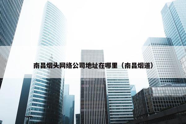 南昌烟头网络公司地址在哪里（南昌烟道）