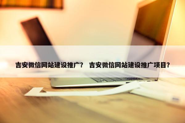 吉安微信网站建设推广？ 吉安微信网站建设推广项目？