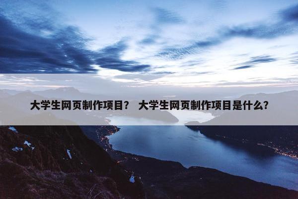 大学生网页制作项目？ 大学生网页制作项目是什么？