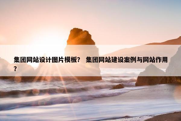 集团网站设计图片模板？ 集团网站建设案例与网站作用？