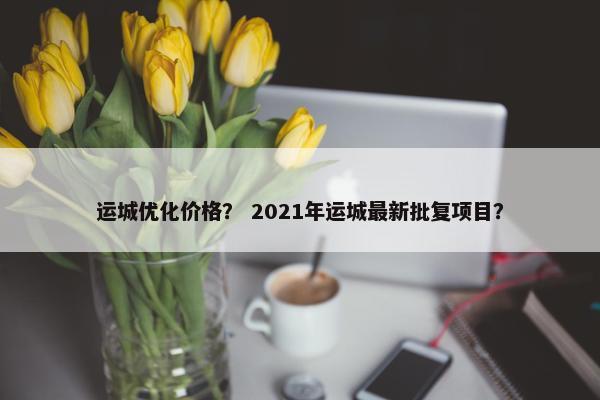 运城优化价格？ 2021年运城最新批复项目？