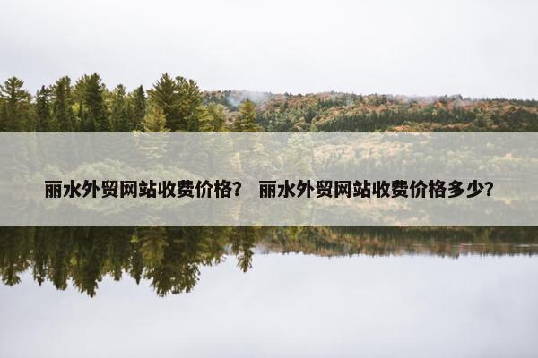 丽水外贸网站收费价格？ 丽水外贸网站收费价格多少？