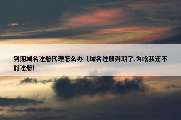 到期域名注册代理怎么办（域名注册到期了,为啥我还不能注册）