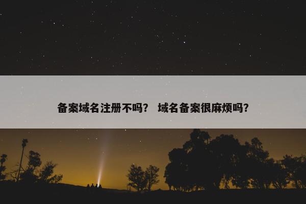 备案域名注册不吗？ 域名备案很麻烦吗？