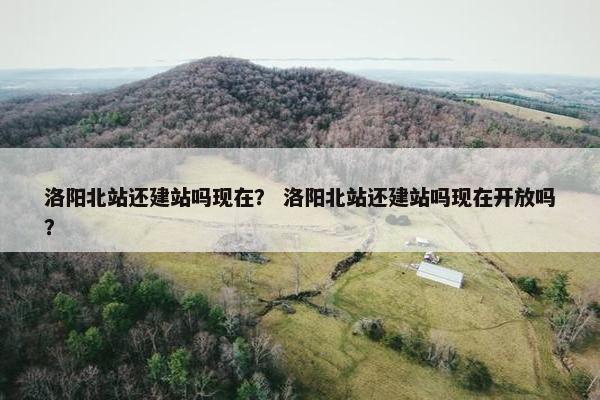 洛阳北站还建站吗现在？ 洛阳北站还建站吗现在开放吗？