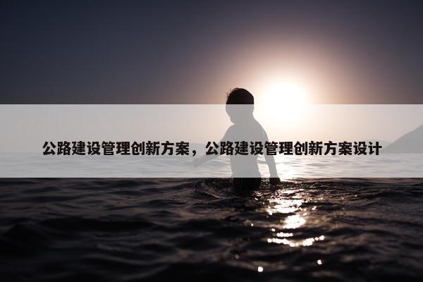 公路建设管理创新方案，公路建设管理创新方案设计