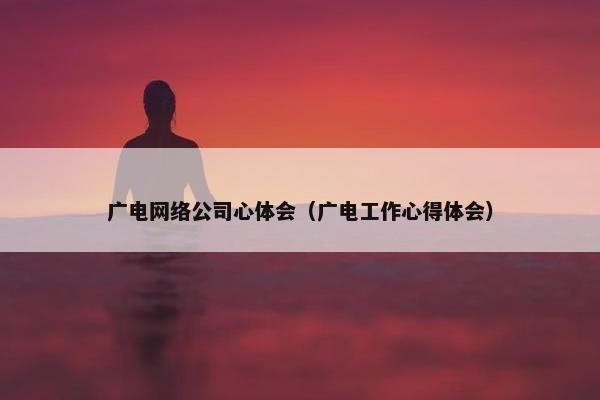 广电网络公司心体会（广电工作心得体会）