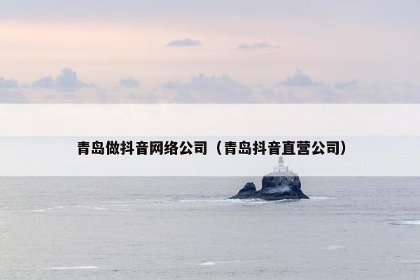 青岛做抖音网络公司（青岛抖音直营公司）