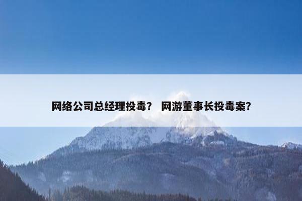 网络公司总经理投毒？ 网游董事长投毒案？