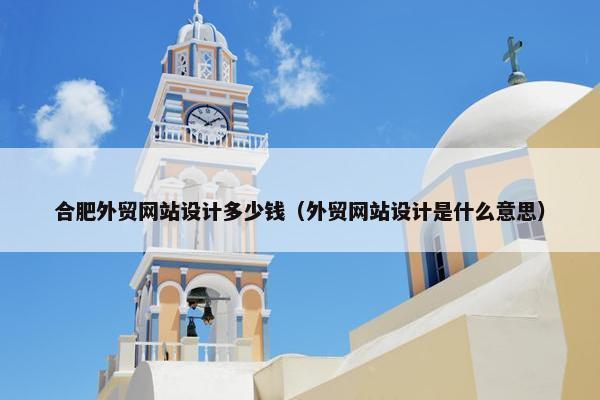合肥外贸网站设计多少钱（外贸网站设计是什么意思）