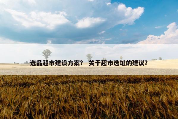 选品超市建设方案？ 关于超市选址的建议？
