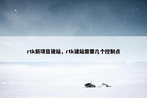 rtk新项目建站，rtk建站需要几个控制点