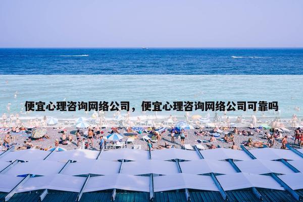 便宜心理咨询网络公司，便宜心理咨询网络公司可靠吗
