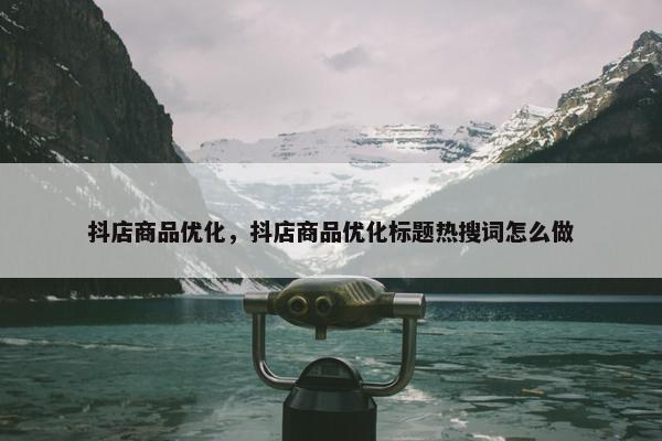 抖店商品优化，抖店商品优化标题热搜词怎么做