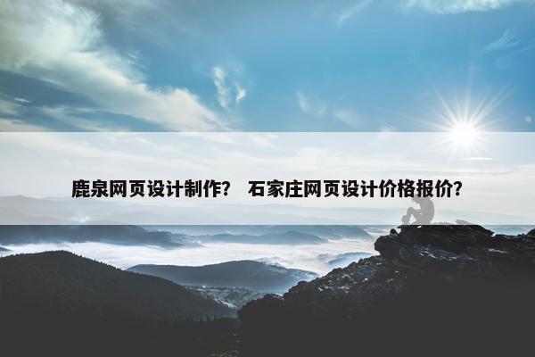 鹿泉网页设计制作？ 石家庄网页设计价格报价？