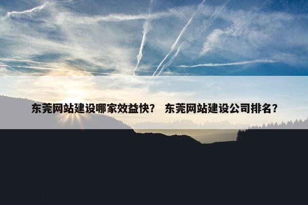 东莞网站建设哪家效益快？ 东莞网站建设公司排名？