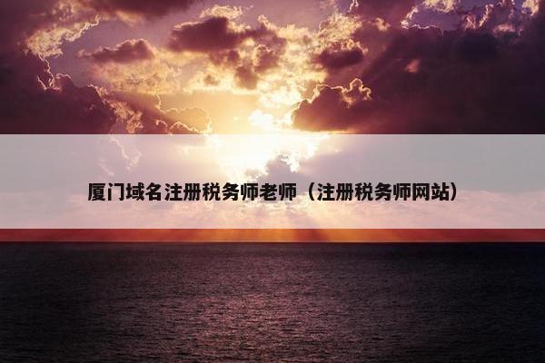 厦门域名注册税务师老师（注册税务师网站）