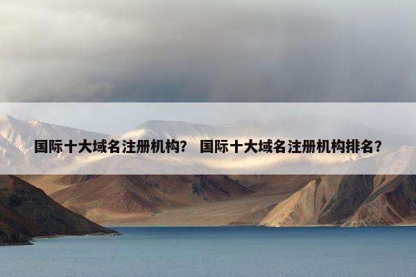 国际十大域名注册机构？ 国际十大域名注册机构排名？
