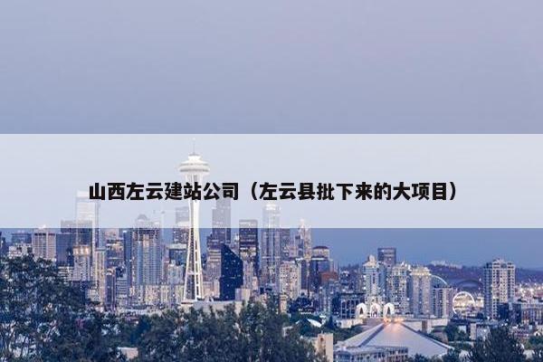 山西左云建站公司（左云县批下来的大项目）