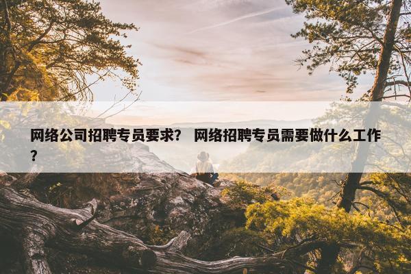 网络公司招聘专员要求？ 网络招聘专员需要做什么工作？