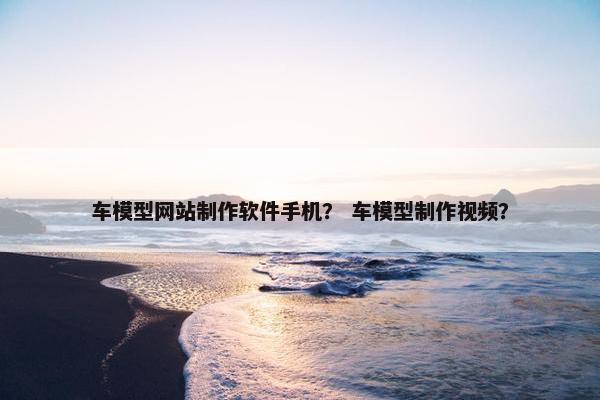 车模型网站制作软件手机？ 车模型制作视频？