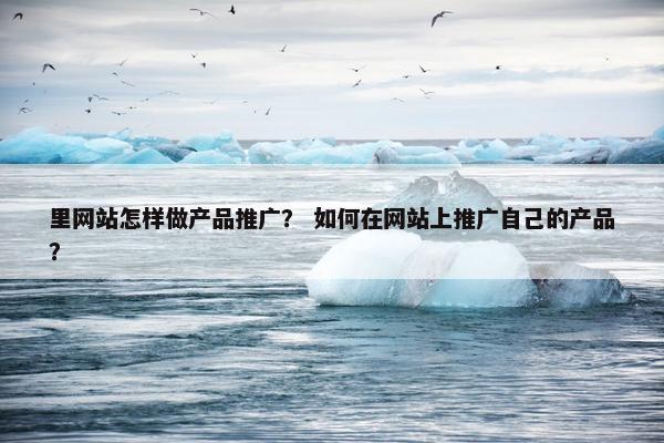里网站怎样做产品推广？ 如何在网站上推广自己的产品？