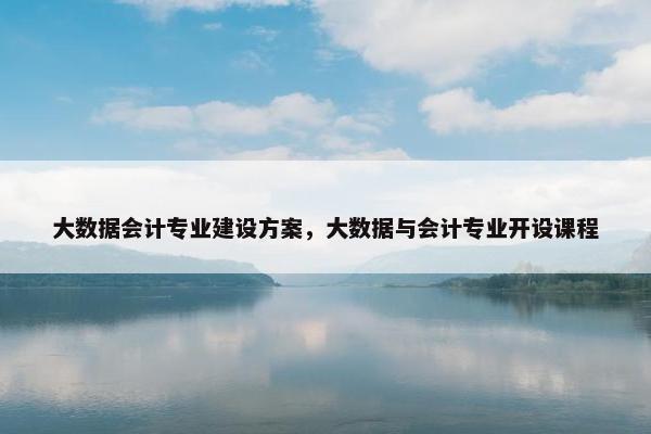 大数据会计专业建设方案，大数据与会计专业开设课程