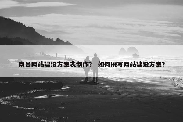 南昌网站建设方案表制作？ 如何撰写网站建设方案？