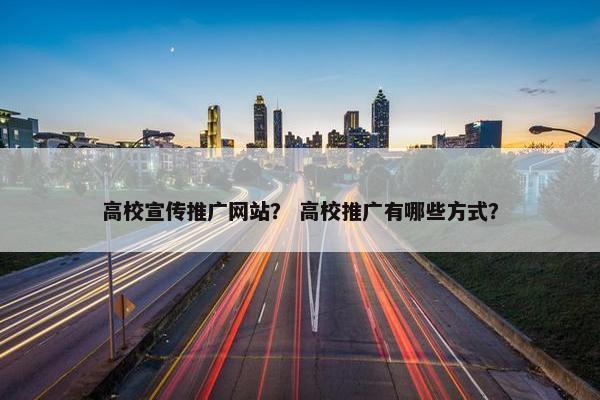 高校宣传推广网站？ 高校推广有哪些方式？