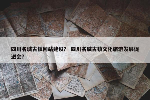 四川名城古镇网站建设？ 四川名城古镇文化旅游发展促进会？