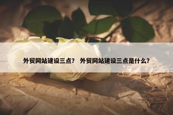 外贸网站建设三点？ 外贸网站建设三点是什么？