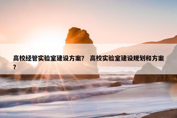 高校经管实验室建设方案？ 高校实验室建设规划和方案？