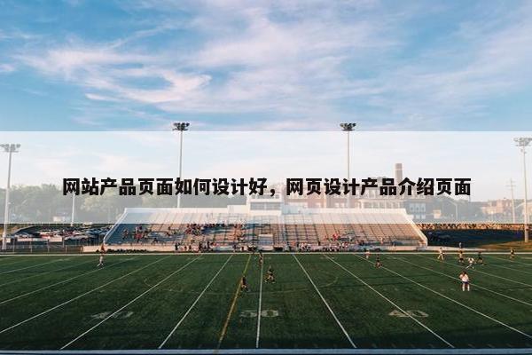 网站产品页面如何设计好，网页设计产品介绍页面