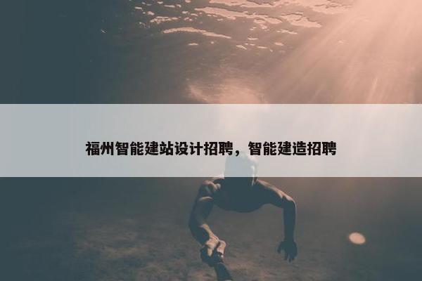 福州智能建站设计招聘，智能建造招聘