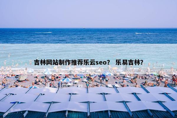 吉林网站制作推荐乐云seo？ 乐易吉林？