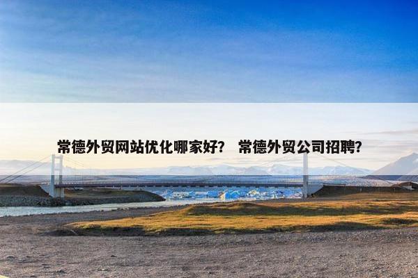 常德外贸网站优化哪家好？ 常德外贸公司招聘？