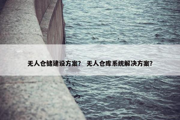 无人仓储建设方案？ 无人仓库系统解决方案？