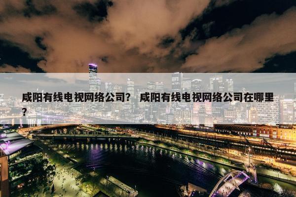咸阳有线电视网络公司？ 咸阳有线电视网络公司在哪里？