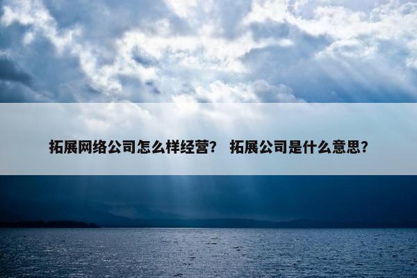 拓展网络公司怎么样经营？ 拓展公司是什么意思？