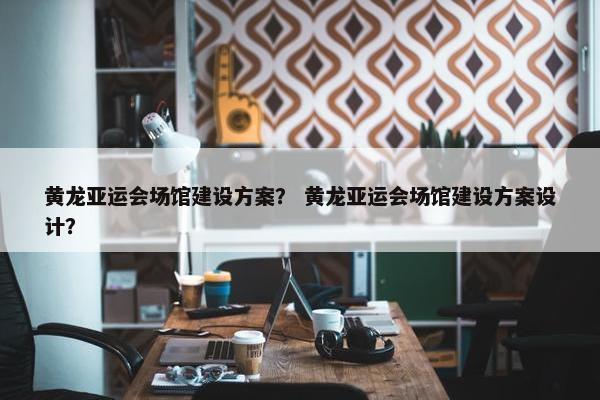 黄龙亚运会场馆建设方案？ 黄龙亚运会场馆建设方案设计？