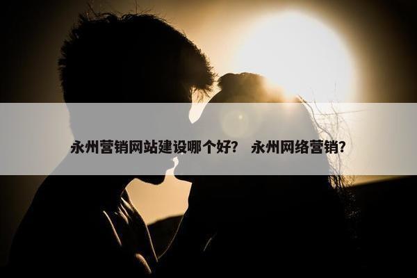 永州营销网站建设哪个好？ 永州网络营销？