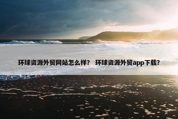 环球资源外贸网站怎么样？ 环球资源外贸app下载？