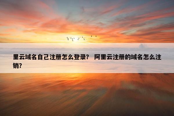 里云域名自己注册怎么登录？ 阿里云注册的域名怎么注销？